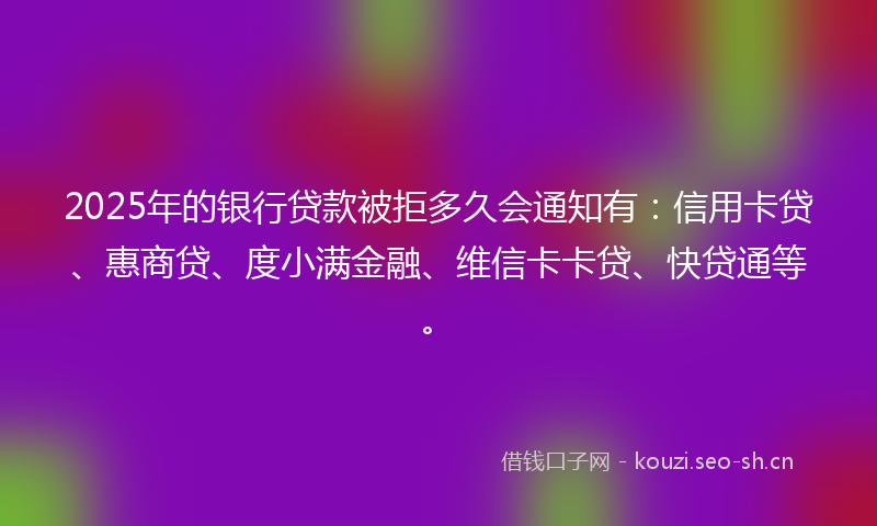 2025年的银行贷款被拒多久会通知有：信用卡贷、惠商贷、度小满金融、维信卡卡贷、快贷通等。