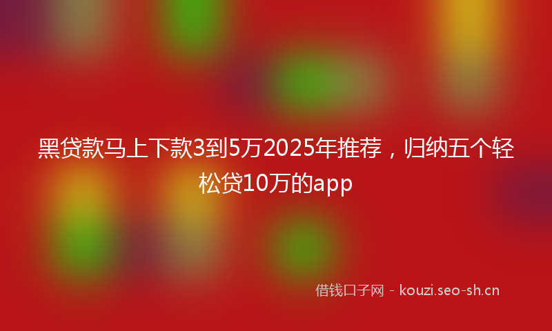黑贷款马上下款3到5万2025年推荐，归纳五个轻松贷10万的app