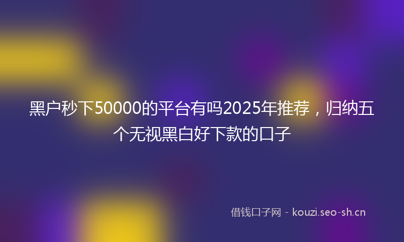 黑户秒下50000的平台有吗2025年推荐，归纳五个无视黑白好下款的口子
