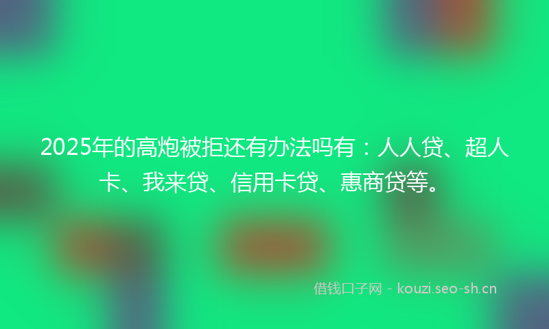 2025年的高炮被拒还有办法吗有：人人贷、超人卡、我来贷、信用卡贷、惠商贷等。