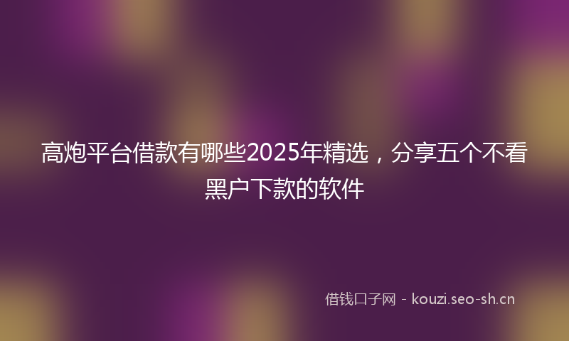 高炮平台借款有哪些2025年精选，分享五个不看黑户下款的软件