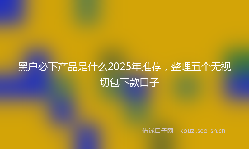 黑户必下产品是什么2025年推荐，整理五个无视一切包下款口子