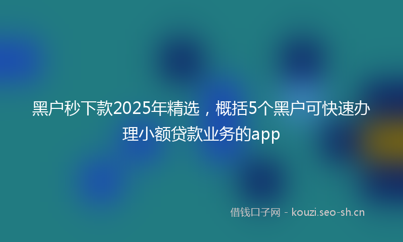 黑户秒下款2025年精选，概括5个黑户可快速办理小额贷款业务的app
