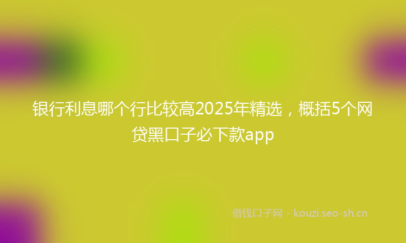 银行利息哪个行比较高2025年精选,概括5个网贷黑口子必下款app