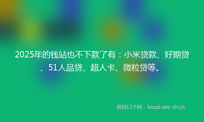 2025年的钱站也不下款了有：小米贷款、好期贷、51人品贷、超人卡、微粒贷等。
