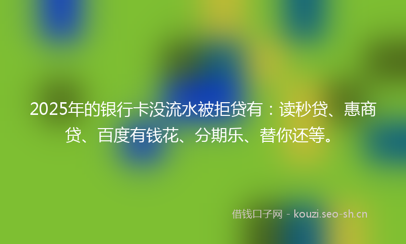 2025年的银行卡没流水被拒贷有：读秒贷、惠商贷、百度有钱花、分期乐、替你还等。