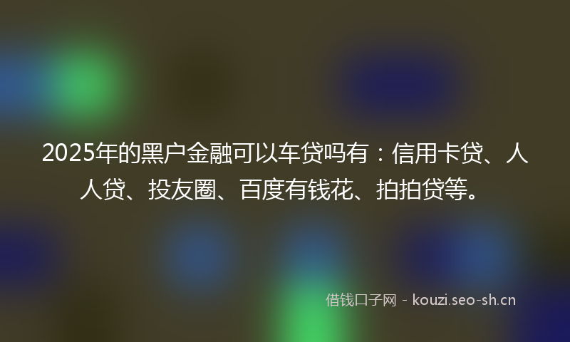 2025年的黑户金融可以车贷吗有：信用卡贷、人人贷、投友圈、百度有钱花、拍拍贷等。