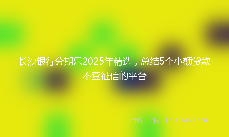 长沙银行分期乐2025年精选,总结5个小额贷款不查征信的平台