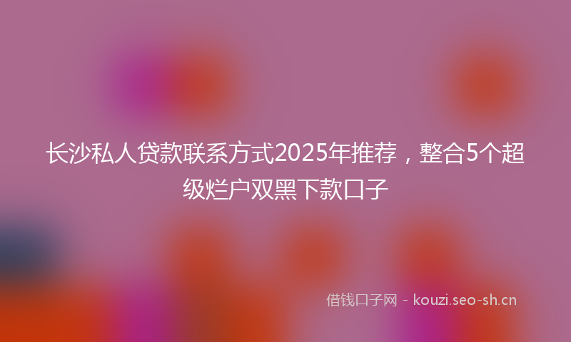 长沙私人贷款联系方式2025年推荐，整合5个超级烂户双黑下款口子