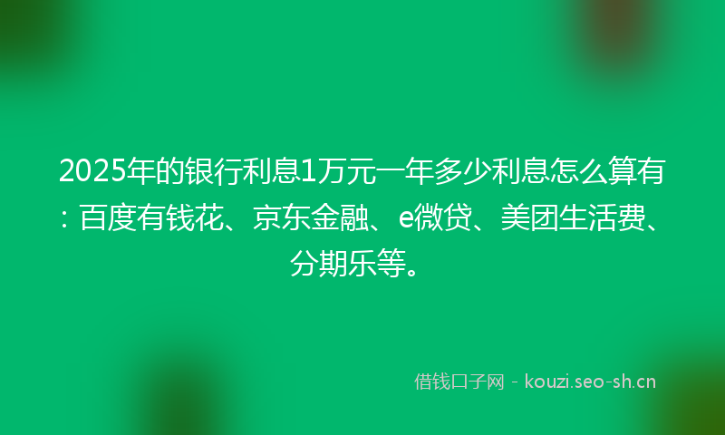 2025年的银行利息1万元一年多少利息怎么算有：百度有钱花、京东金融、e微贷、美团生活费、分期乐等。