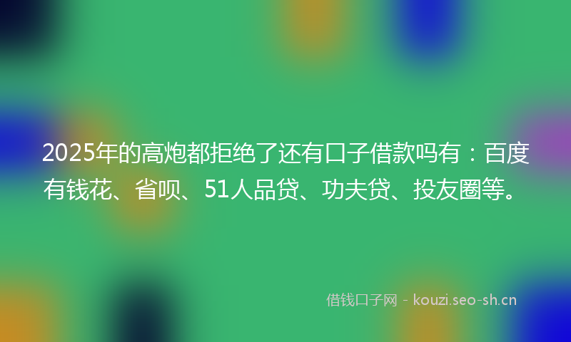 2025年的高炮都拒绝了还有口子借款吗有：百度有钱花、省呗、51人品贷、功夫贷、投友圈等。
