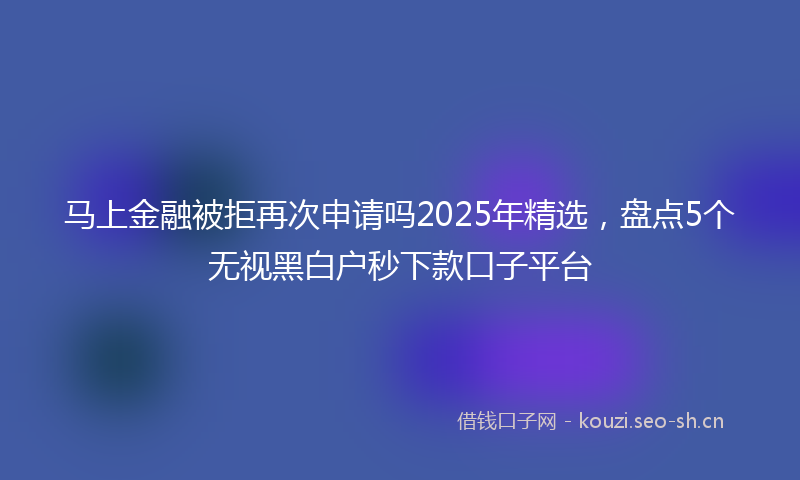 马上金融被拒再次申请吗2025年精选，盘点5个无视黑白户秒下款口子平台