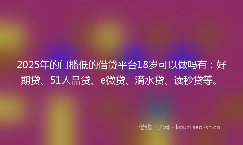2025年的门槛低的借贷平台18岁可以做吗有：好期贷、51人品贷、e微贷、滴水贷、读秒贷等。