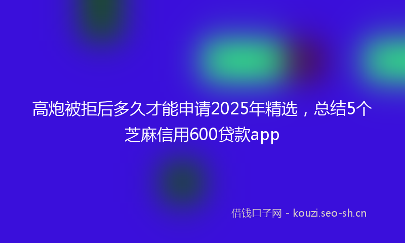 高炮被拒后多久才能申请2025年精选，总结5个芝麻信用600贷款app