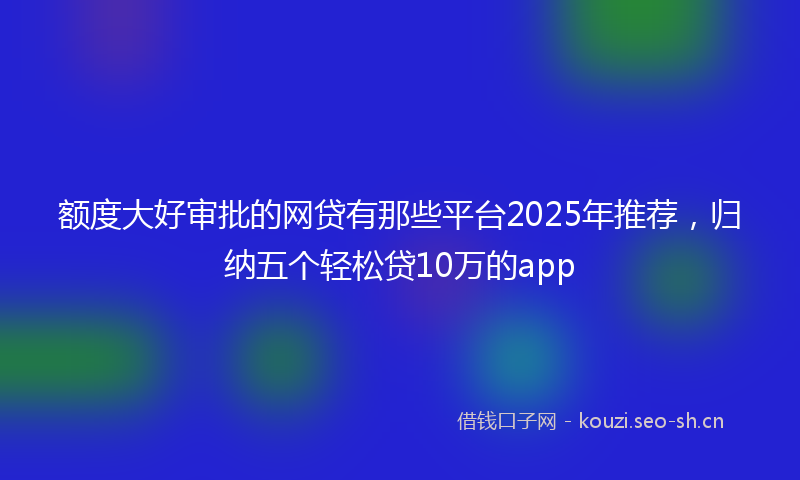 额度大好审批的网贷有那些平台2025年推荐，归纳五个轻松贷10万的app