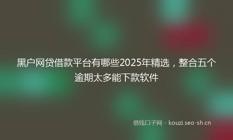 黑户网贷借款平台有哪些2025年精选，整合五个逾期太多能下款软件