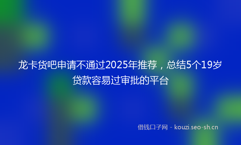 龙卡货吧申请不通过2025年推荐，总结5个19岁贷款容易过审批的平台
