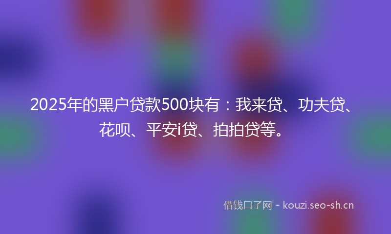 2025年的黑户贷款500块有:我来贷、功夫贷、花呗、平安i贷、拍拍贷等。