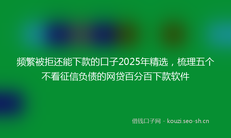 频繁被拒还能下款的口子2025年精选，梳理五个不看征信负债的网贷百分百下款软件