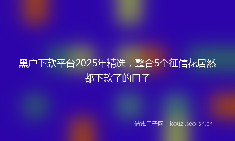 黑户下款平台2025年精选，整合5个征信花居然都下款了的口子