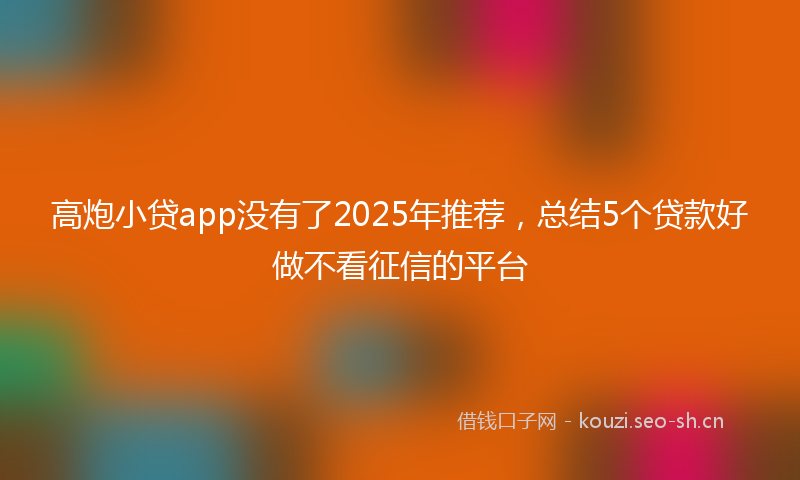 高炮小贷app没有了2025年推荐，总结5个贷款好做不看征信的平台