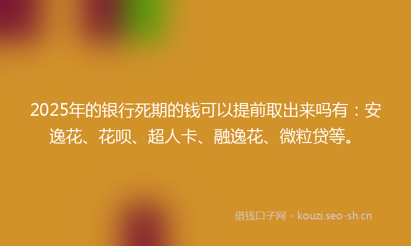 2025年的银行死期的钱可以提前取出来吗有：安逸花、花呗、超人卡、融逸花、微粒贷等。