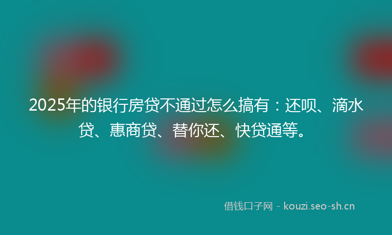 2025年的银行房贷不通过怎么搞有：还呗、滴水贷、惠商贷、替你还、快贷通等。