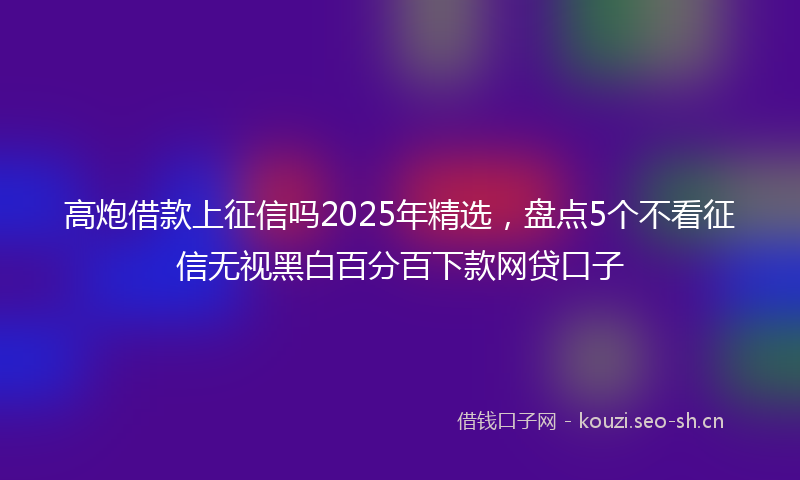 高炮借款上征信吗2025年精选,盘点5个不看征信无视黑白百分百下款网贷口子