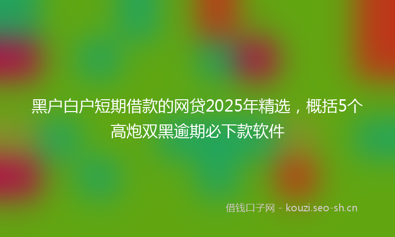 黑户白户短期借款的网贷2025年精选，概括5个高炮双黑逾期必下款软件