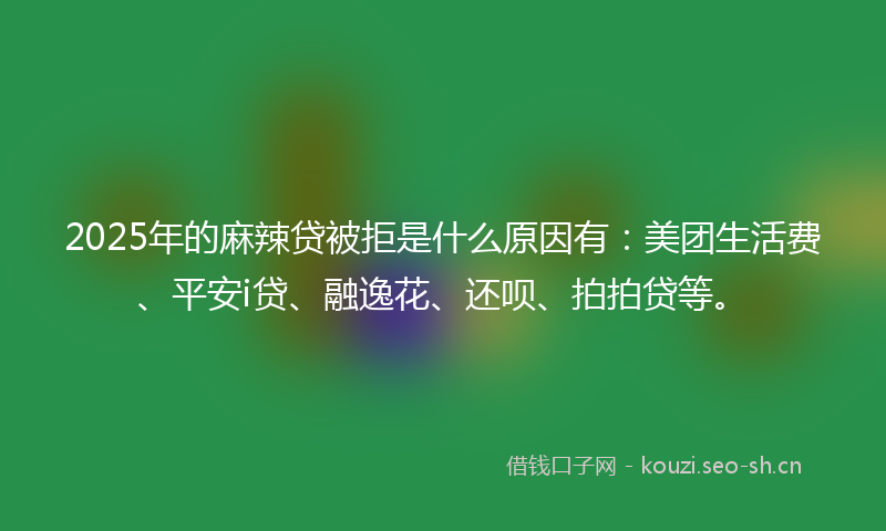 2025年的麻辣贷被拒是什么原因有：美团生活费、平安i贷、融逸花、还呗、拍拍贷等。