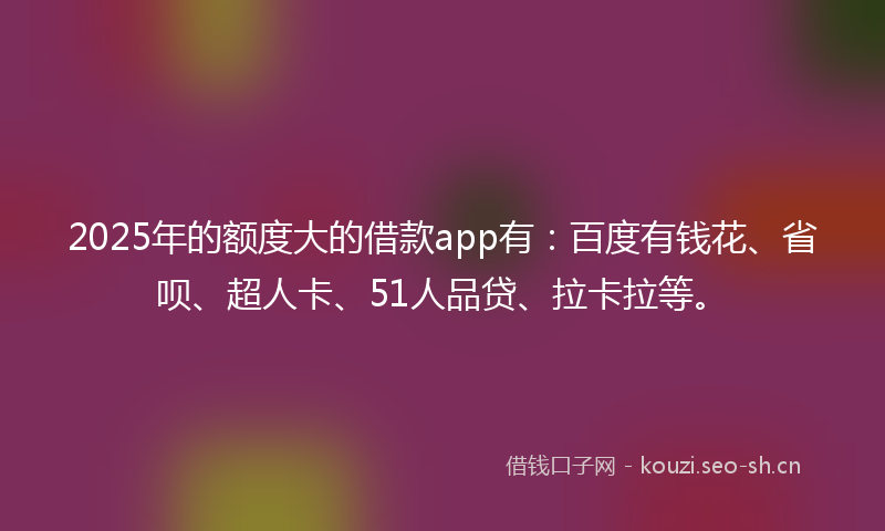 2025年的额度大的借款app有:百度有钱花、省呗、超人卡、51人品贷、拉卡拉等。