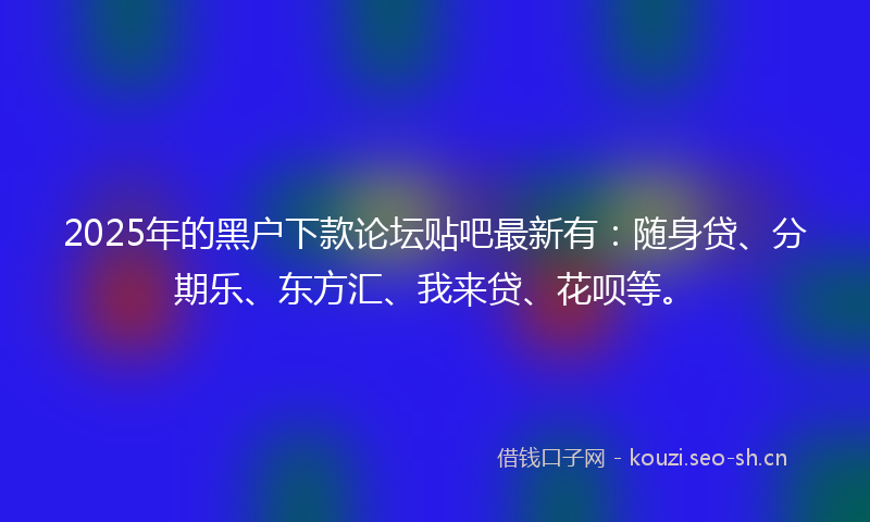 2025年的黑户下款论坛贴吧最新有:随身贷、分期乐、东方汇、我来贷、花呗等。