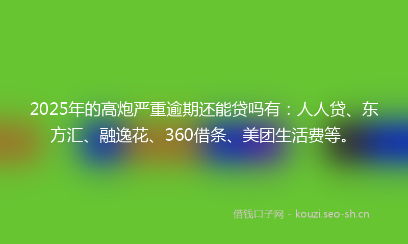 2025年的高炮严重逾期还能贷吗有：人人贷、东方汇、融逸花、360借条、美团生活费等。