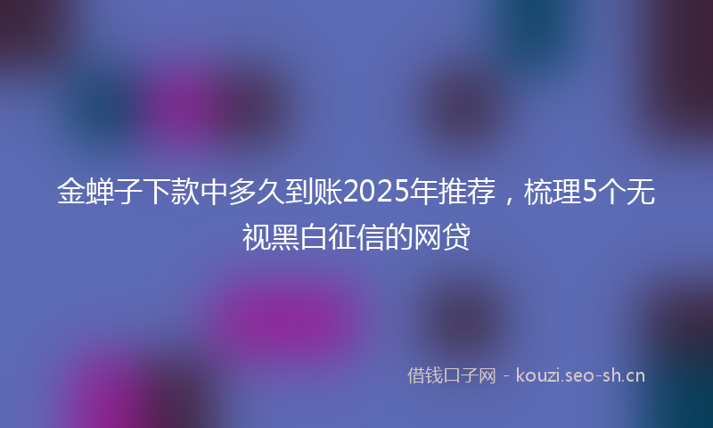 金蝉子下款中多久到账2025年推荐，梳理5个无视黑白征信的网贷