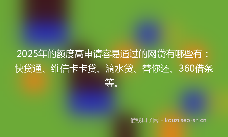 2025年的额度高申请容易通过的网贷有哪些有:快贷通、维信卡卡贷、滴水贷、替你还、360借条等。