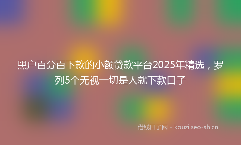 黑户百分百下款的小额贷款平台2025年精选，罗列5个无视一切是人就下款口子