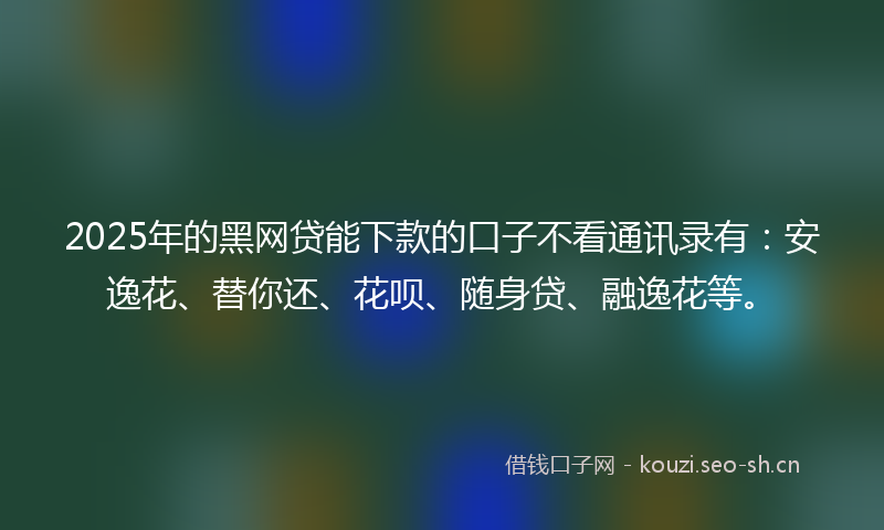 2025年的黑网贷能下款的口子不看通讯录有:安逸花、替你还、花呗、随身贷、融逸花等。