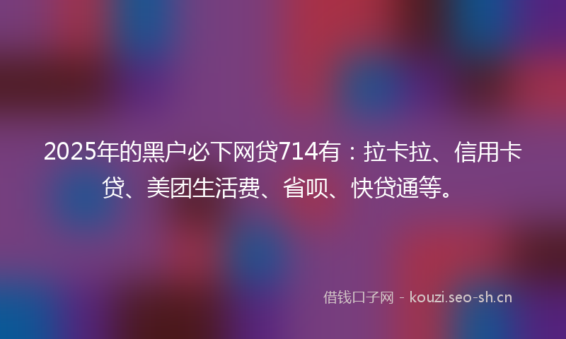 2025年的黑户必下网贷714有：拉卡拉、信用卡贷、美团生活费、省呗、快贷通等。