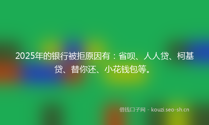 2025年的银行被拒原因有：省呗、人人贷、柯基贷、替你还、小花钱包等。