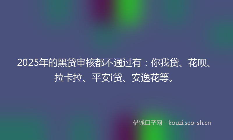 2025年的黑贷审核都不通过有：你我贷、花呗、拉卡拉、平安i贷、安逸花等。