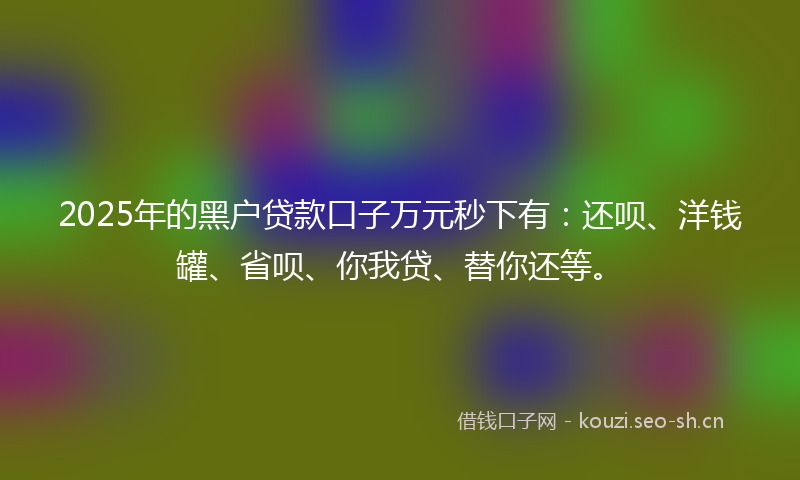 2025年的黑户贷款口子万元秒下有：还呗、洋钱罐、省呗、你我贷、替你还等。