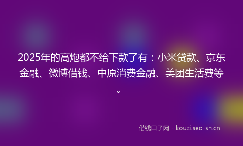 2025年的高炮都不给下款了有：小米贷款、京东金融、微博借钱、中原消费金融、美团生活费等。