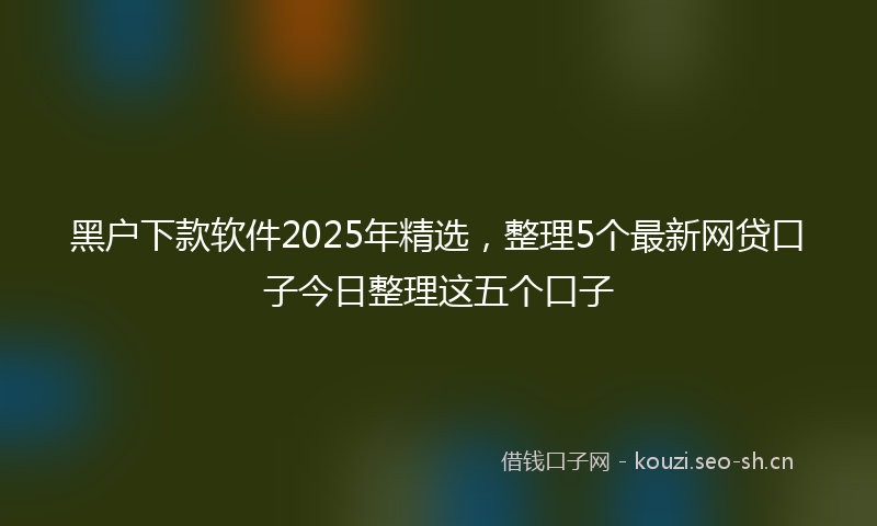 黑户下款软件2025年精选，整理5个最新网贷口子今日整理这五个口子