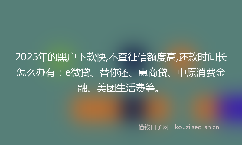 2025年的黑户下款快,不查征信额度高,还款时间长怎么办有：e微贷、替你还、惠商贷、中原消费金融、美团生活费等。