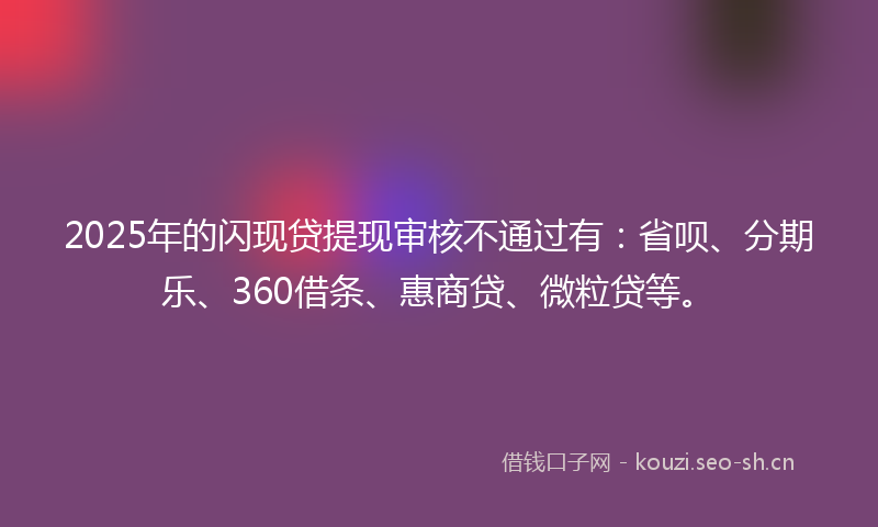 2025年的闪现贷提现审核不通过有：省呗、分期乐、360借条、惠商贷、微粒贷等。