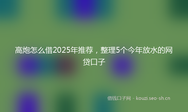 高炮怎么借2025年推荐，整理5个今年放水的网贷口子