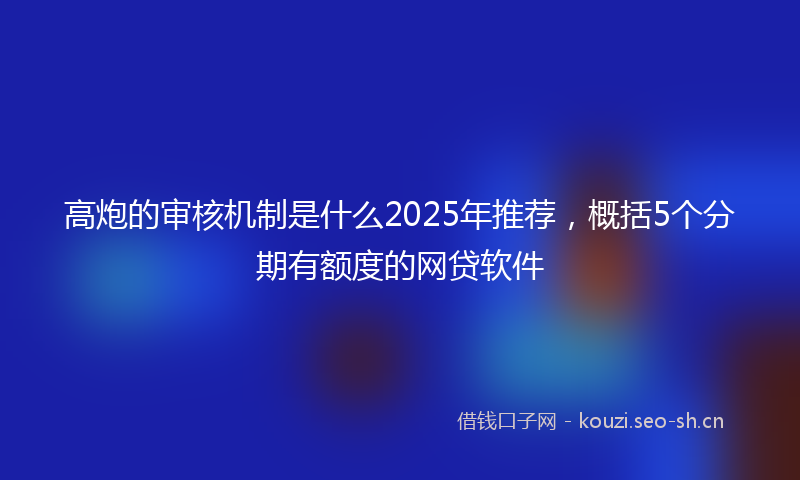 高炮的审核机制是什么2025年推荐，概括5个分期有额度的网贷软件