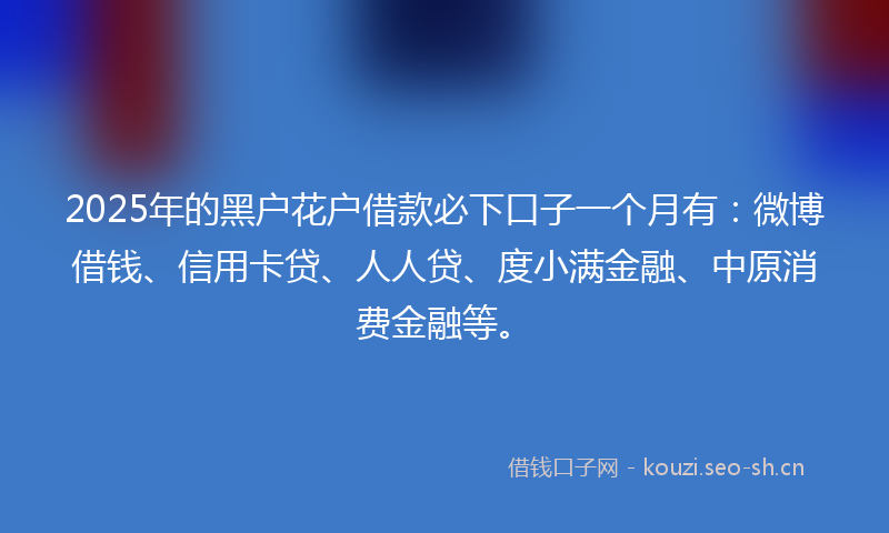 2025年的黑户花户借款必下口子一个月有:微博借钱、信用卡贷、人人贷、度小满金融、中原消费金融等。
