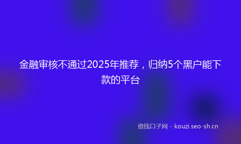 金融审核不通过2025年推荐，归纳5个黑户能下款的平台