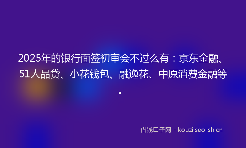 2025年的银行面签初审会不过么有：京东金融、51人品贷、小花钱包、融逸花、中原消费金融等。